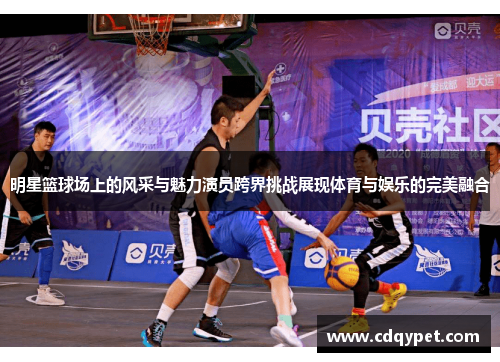 明星篮球场上的风采与魅力演员跨界挑战展现体育与娱乐的完美融合
