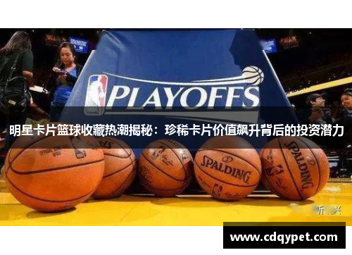 明星卡片篮球收藏热潮揭秘：珍稀卡片价值飙升背后的投资潜力