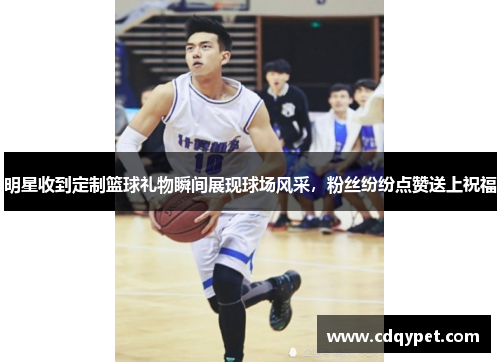 明星收到定制篮球礼物瞬间展现球场风采，粉丝纷纷点赞送上祝福