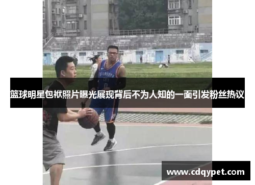 篮球明星包袱照片曝光展现背后不为人知的一面引发粉丝热议
