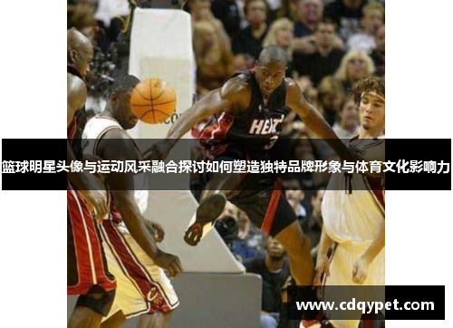 篮球明星头像与运动风采融合探讨如何塑造独特品牌形象与体育文化影响力